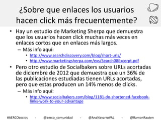 ¿Sobre que enlaces los usuarios
hacen click más frecuentemente?
• Hay un estudio de Marketing Sherpa que demuestra
que los usuarios hacen click muchas más veces en
enlaces cortos que en enlaces más largos.
– Más info aquí:

• http://www.searchdiscovery.com/blog/short-urls/
• http://www.marketingsherpa.com/exs/Search08Excerpt.pdf

• Pero otro estudio de Socialbakers sobre URLs acortadas
de diciembre de 2012 que demuestra que un 36% de
las publicaciones estudiadas tienen URLs acortadas,
pero que estas producen un 14% menos de clicks.
– Más info aquí:

• http://www.socialbakers.com/blog/1181-do-shortened-facebooklinks-work-to-your-advantage

#AERCOsocios

-

@aerco_comunidad

-

@AnaNavarroVAL

-

@RamonRauten

 