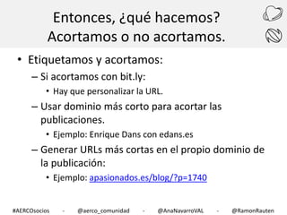 Entonces, ¿qué hacemos?
Acortamos o no acortamos.
• Etiquetamos y acortamos:
– Si acortamos con bit.ly:
• Hay que personalizar la URL.

– Usar dominio más corto para acortar las
publicaciones.
• Ejemplo: Enrique Dans con edans.es

– Generar URLs más cortas en el propio dominio de
la publicación:
• Ejemplo: apasionados.es/blog/?p=1740
#AERCOsocios

-

@aerco_comunidad

-

@AnaNavarroVAL

-

@RamonRauten

 