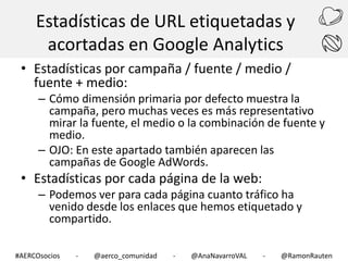 Estadísticas de URL etiquetadas y
acortadas en Google Analytics
• Estadísticas por campaña / fuente / medio /
fuente + medio:

– Cómo dimensión primaria por defecto muestra la
campaña, pero muchas veces es más representativo
mirar la fuente, el medio o la combinación de fuente y
medio.
– OJO: En este apartado también aparecen las
campañas de Google AdWords.

• Estadísticas por cada página de la web:

– Podemos ver para cada página cuanto tráfico ha
venido desde los enlaces que hemos etiquetado y
compartido.

#AERCOsocios

-

@aerco_comunidad

-

@AnaNavarroVAL

-

@RamonRauten

 