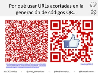 Por qué usar URLs acortadas en la
generación de códigos QR…

http://goo.gl/YZ1rnC

http://www.apasionadosdelmarketing.es/?utm_source=twitter&utm
_medium=timeline&utm_term=marketing+online&utm_content=blo
g+corporativo&utm_campaign=promocion+social+media

#AERCOsocios

-

@aerco_comunidad

-

@AnaNavarroVAL

-

@RamonRauten

 