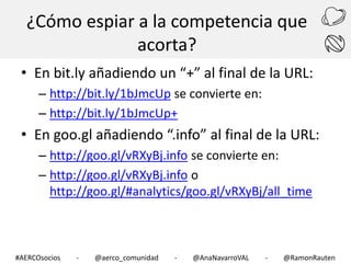 ¿Cómo espiar a la competencia que
acorta?
• En bit.ly añadiendo un “+” al final de la URL:
– http://bit.ly/1bJmcUp se convierte en:
– http://bit.ly/1bJmcUp+

• En goo.gl añadiendo “.info” al final de la URL:
– http://goo.gl/vRXyBj.info se convierte en:
– http://goo.gl/vRXyBj.info o
http://goo.gl/#analytics/goo.gl/vRXyBj/all_time

#AERCOsocios

-

@aerco_comunidad

-

@AnaNavarroVAL

-

@RamonRauten

 
