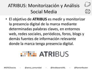 ATRIBUS: Monitorización y Análisis
Social Media
• El objetivo de ATRIBUS es medir y monitorizar
la presencia digital de la marca mediante
determinadas palabras claves, en entornos
web, redes sociales, periódicos, foros, blogs y
demás fuentes de información relevante
donde la marca tenga presencia digital.

#AERCOsocios

-

@aerco_comunidad

-

@AnaNavarroVAL

-

@RamonRauten

 