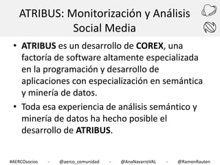 ATRIBUS: Monitorización y Análisis
Social Media
• ATRIBUS es un desarrollo de COREX, una
factoría de software altamente especializada
en la programación y desarrollo de
aplicaciones con especialización en semántica
y minería de datos.
• Toda esa experiencia de análisis semántico y
minería de datos ha hecho posible el
desarrollo de ATRIBUS.
#AERCOsocios

-

@aerco_comunidad

-

@AnaNavarroVAL

-

@RamonRauten

 