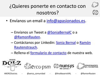 ¿Quieres ponerte en contacto con
nosotros?
• Envíanos un email a info@apasionados.es.
– Envíanos un Tweet a @SoniaBernalC o a
@RamonRauten.
– Contáctanos por Linkedin: Sonia Bernal o Ramón
Rautenstrauch.
– Rellena el formulario de contacto de nuestra web.

#AERCOsocios

-

@aerco_comunidad

-

@AnaNavarroVAL

-

@RamonRauten

 