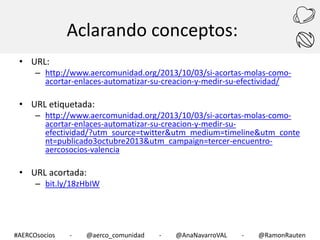 Aclarando conceptos:
• URL:

– http://www.aercomunidad.org/2013/10/03/si-acortas-molas-comoacortar-enlaces-automatizar-su-creacion-y-medir-su-efectividad/

• URL etiquetada:

– http://www.aercomunidad.org/2013/10/03/si-acortas-molas-comoacortar-enlaces-automatizar-su-creacion-y-medir-suefectividad/?utm_source=twitter&utm_medium=timeline&utm_conte
nt=publicado3octubre2013&utm_campaign=tercer-encuentroaercosocios-valencia

• URL acortada:

– bit.ly/18zHbIW

#AERCOsocios

-

@aerco_comunidad

-

@AnaNavarroVAL

-

@RamonRauten

 