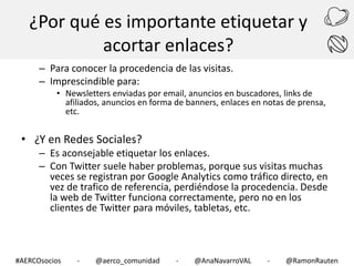 ¿Por qué es importante etiquetar y
acortar enlaces?
– Para conocer la procedencia de las visitas.
– Imprescindible para:

• Newsletters enviadas por email, anuncios en buscadores, links de
afiliados, anuncios en forma de banners, enlaces en notas de prensa,
etc.

• ¿Y en Redes Sociales?

– Es aconsejable etiquetar los enlaces.
– Con Twitter suele haber problemas, porque sus visitas muchas
veces se registran por Google Analytics como tráfico directo, en
vez de trafico de referencia, perdiéndose la procedencia. Desde
la web de Twitter funciona correctamente, pero no en los
clientes de Twitter para móviles, tabletas, etc.

#AERCOsocios

-

@aerco_comunidad

-

@AnaNavarroVAL

-

@RamonRauten

 