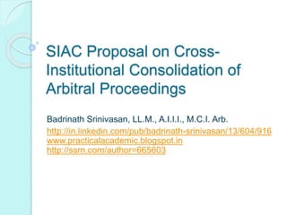 SIAC Proposal on Cross-
Institutional Consolidation of
Arbitral Proceedings
Badrinath Srinivasan, LL.M., A.I.I.I., M.C.I. Arb.
http://in.linkedin.com/pub/badrinath-srinivasan/13/604/916
www.practicalacademic.blogspot.in
http://ssrn.com/author=665603
 