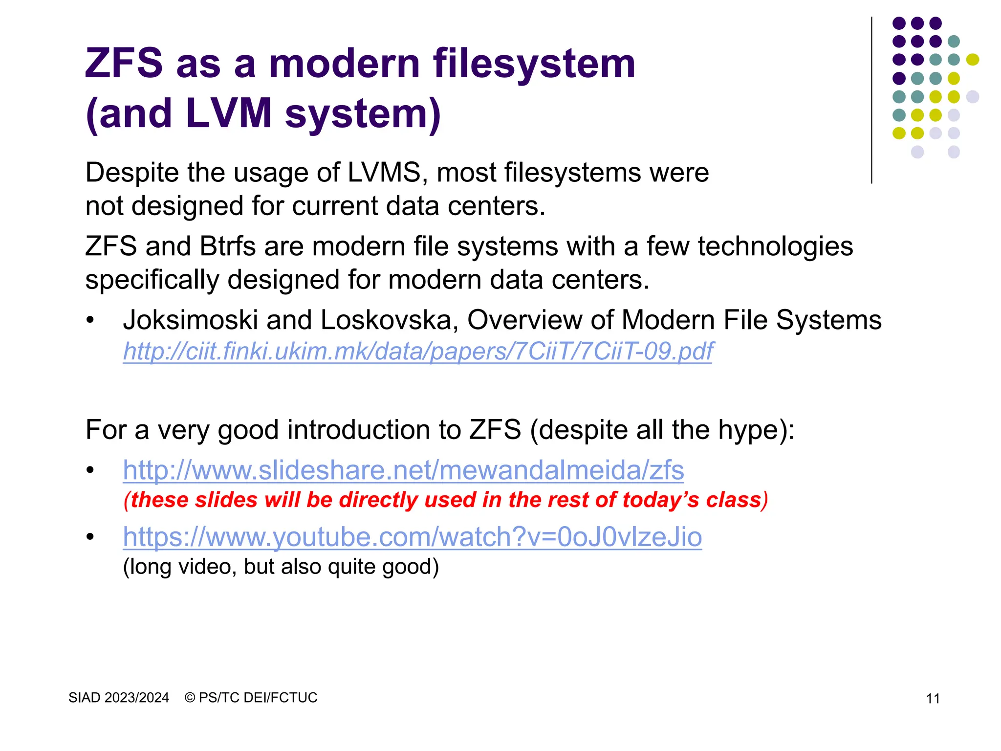 SIAD 2023/2024 © PS/TC DEI/FCTUC 11
ZFS as a modern filesystem
(and LVM system)
Despite the usage of LVMS, most filesystems were
not designed for current data centers.
ZFS and Btrfs are modern file systems with a few technologies
specifically designed for modern data centers.
• Joksimoski and Loskovska, Overview of Modern File Systems
http://ciit.finki.ukim.mk/data/papers/7CiiT/7CiiT-09.pdf
For a very good introduction to ZFS (despite all the hype):
• http://www.slideshare.net/mewandalmeida/zfs
(these slides will be directly used in the rest of today’s class)
• https://www.youtube.com/watch?v=0oJ0vlzeJio
(long video, but also quite good)
 