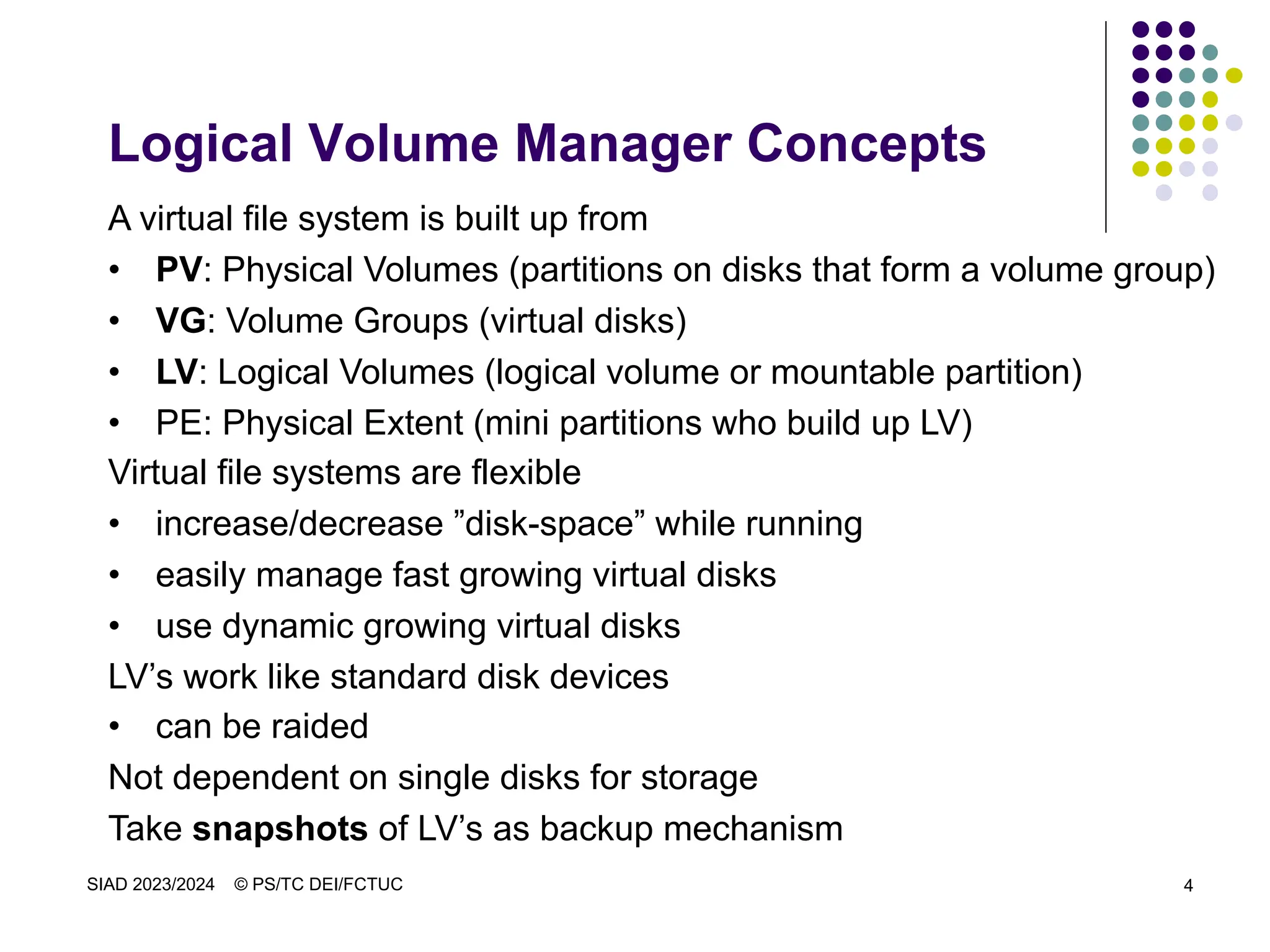 SIAD 2023/2024 © PS/TC DEI/FCTUC 4
Logical Volume Manager Concepts
A virtual file system is built up from
• PV: Physical Volumes (partitions on disks that form a volume group)
• VG: Volume Groups (virtual disks)
• LV: Logical Volumes (logical volume or mountable partition)
• PE: Physical Extent (mini partitions who build up LV)
Virtual file systems are flexible
• increase/decrease ”disk-space” while running
• easily manage fast growing virtual disks
• use dynamic growing virtual disks
LV’s work like standard disk devices
• can be raided
Not dependent on single disks for storage
Take snapshots of LV’s as backup mechanism
 