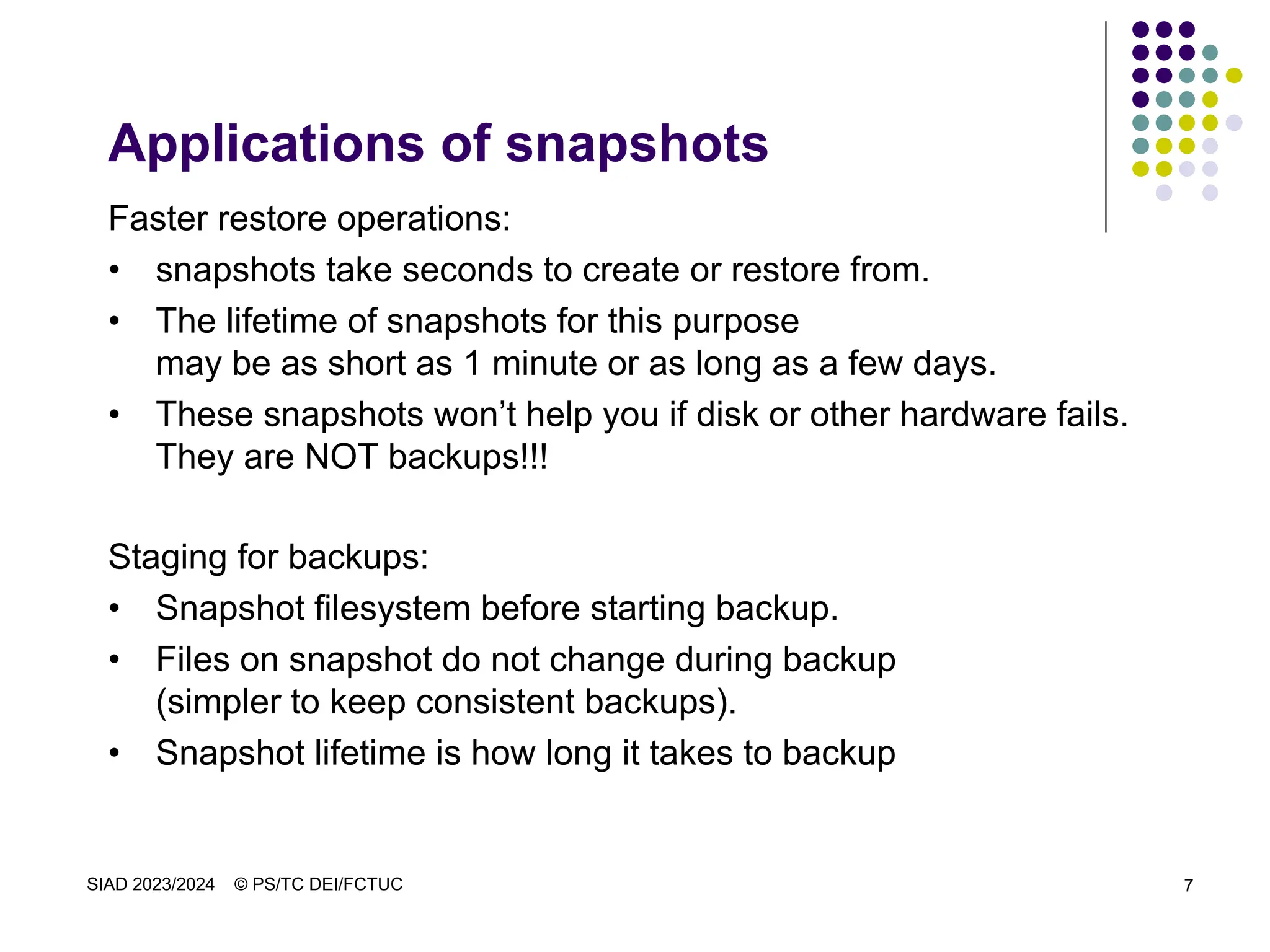 SIAD 2023/2024 © PS/TC DEI/FCTUC 7
Applications of snapshots
Faster restore operations:
• snapshots take seconds to create or restore from.
• The lifetime of snapshots for this purpose
may be as short as 1 minute or as long as a few days.
• These snapshots won’t help you if disk or other hardware fails.
They are NOT backups!!!
Staging for backups:
• Snapshot filesystem before starting backup.
• Files on snapshot do not change during backup
(simpler to keep consistent backups).
• Snapshot lifetime is how long it takes to backup
 