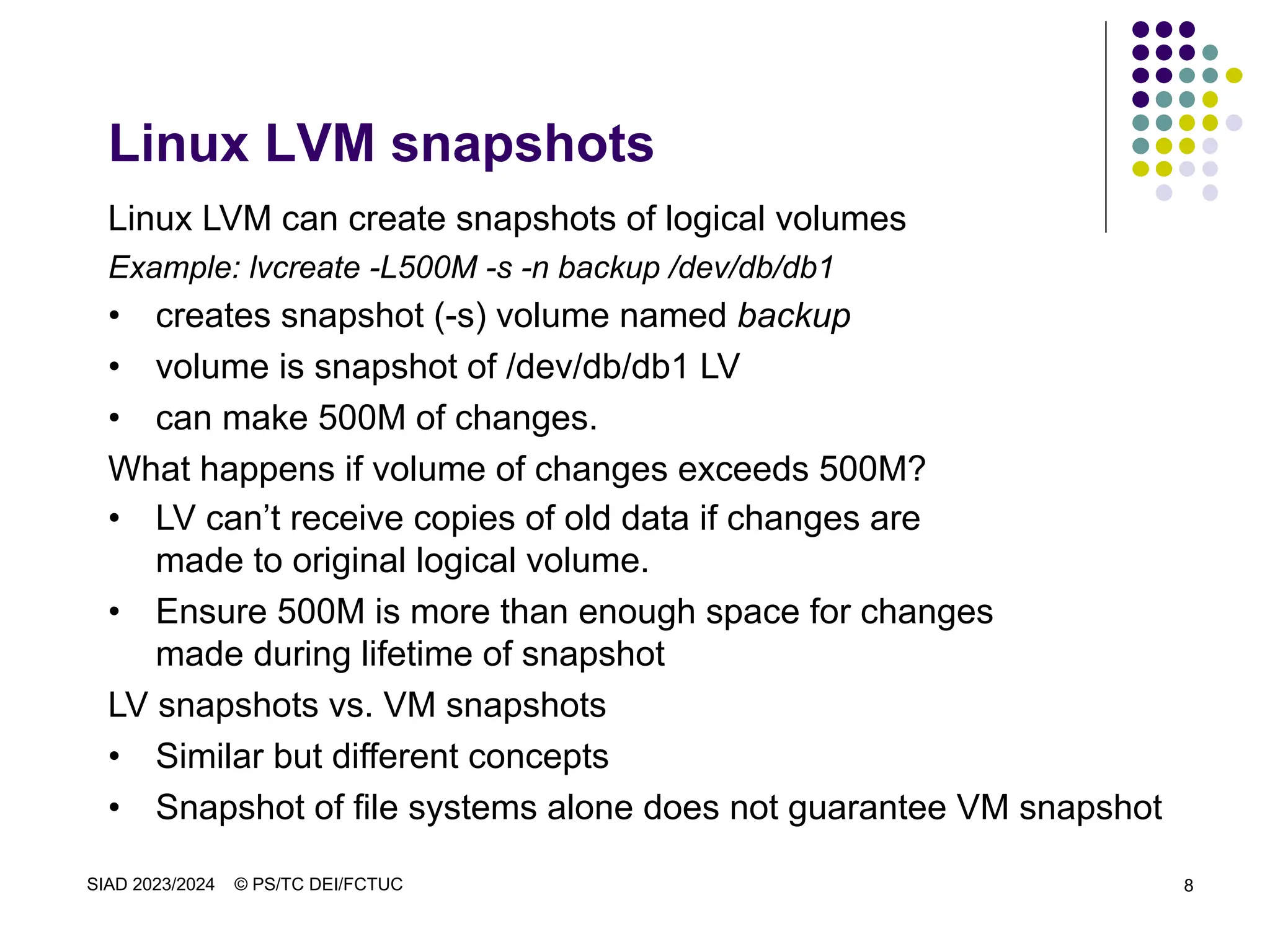 SIAD 2023/2024 © PS/TC DEI/FCTUC 8
Linux LVM snapshots
Linux LVM can create snapshots of logical volumes
Example: lvcreate -L500M -s -n backup /dev/db/db1
• creates snapshot (-s) volume named backup
• volume is snapshot of /dev/db/db1 LV
• can make 500M of changes.
What happens if volume of changes exceeds 500M?
• LV can’t receive copies of old data if changes are
made to original logical volume.
• Ensure 500M is more than enough space for changes
made during lifetime of snapshot
LV snapshots vs. VM snapshots
• Similar but different concepts
• Snapshot of file systems alone does not guarantee VM snapshot
 
