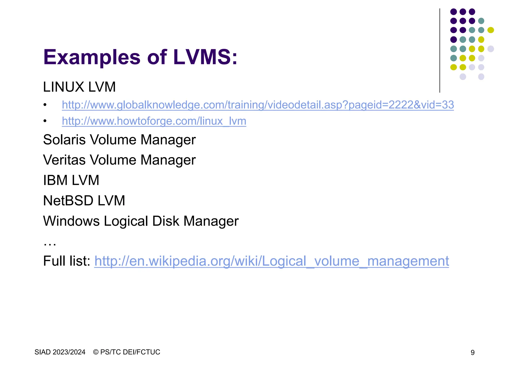 SIAD 2023/2024 © PS/TC DEI/FCTUC 9
Examples of LVMS:
LINUX LVM
• http://www.globalknowledge.com/training/videodetail.asp?pageid=2222&vid=33
• http://www.howtoforge.com/linux_lvm
Solaris Volume Manager
Veritas Volume Manager
IBM LVM
NetBSD LVM
Windows Logical Disk Manager
…
Full list: http://en.wikipedia.org/wiki/Logical_volume_management
 