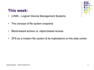 SIAD 2023/2024 © PS/TC DEI/FCTUC 3
This week:
• LVMS – Logical Volume Management Systems
• The concept of file system snapshot
• Block-based access vs. object-based access
• ZFS as a modern file system & its implications on the data center
 