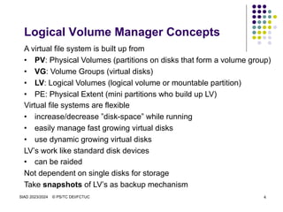 SIAD 2023/2024 © PS/TC DEI/FCTUC 4
Logical Volume Manager Concepts
A virtual file system is built up from
• PV: Physical Volumes (partitions on disks that form a volume group)
• VG: Volume Groups (virtual disks)
• LV: Logical Volumes (logical volume or mountable partition)
• PE: Physical Extent (mini partitions who build up LV)
Virtual file systems are flexible
• increase/decrease ”disk-space” while running
• easily manage fast growing virtual disks
• use dynamic growing virtual disks
LV’s work like standard disk devices
• can be raided
Not dependent on single disks for storage
Take snapshots of LV’s as backup mechanism
 