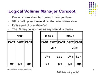 SIAD 2023/2024 © PS/TC DEI/FCTUC 5
Logical Volume Manager Concept
• One or several disks have one or more partitions
• VG is built up from several partitions on several disks
• LV is a part of or a whole VG
• The LV may be mounted as any other disk device
MP: Mounting point
 
