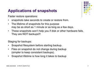 SIAD 2023/2024 © PS/TC DEI/FCTUC 7
Applications of snapshots
Faster restore operations:
• snapshots take seconds to create or restore from.
• The lifetime of snapshots for this purpose
may be as short as 1 minute or as long as a few days.
• These snapshots won’t help you if disk or other hardware fails.
They are NOT backups!!!
Staging for backups:
• Snapshot filesystem before starting backup.
• Files on snapshot do not change during backup
(simpler to keep consistent backups).
• Snapshot lifetime is how long it takes to backup
 
