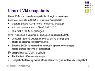 SIAD 2023/2024 © PS/TC DEI/FCTUC 8
Linux LVM snapshots
Linux LVM can create snapshots of logical volumes
Example: lvcreate -L500M -s -n backup /dev/db/db1
• creates snapshot (-s) volume named backup
• volume is snapshot of /dev/db/db1 LV
• can make 500M of changes.
What happens if volume of changes exceeds 500M?
• LV can’t receive copies of old data if changes are
made to original logical volume.
• Ensure 500M is more than enough space for changes
made during lifetime of snapshot
LV snapshots vs. VM snapshots
• Similar but different concepts
• Snapshot of file systems alone does not guarantee VM snapshot
 