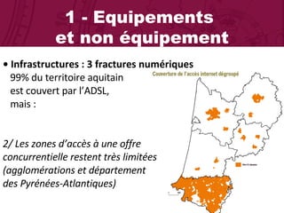 1 - Equipements  et non équipement •  Infrastructures : 3 fractures numériques 99% du territoire aquitain  est couvert par l’ADSL,  mais : 2/ Les zones d’accès à une offre  concurrentielle restent très limitées  (agglomérations et département  des Pyrénées-Atlantiques) 