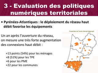 3 - Evaluation des politiques numériques territoriales •  Pyrénées-Atlantiques : le déploiement du réseau haut    débit favorise les équipements Un an après l’ouverture du réseau,  on mesure une très forte augmentation  des connexions haut débit :  +13 points (54%) pour les ménages +8 (51%) pour les TPE +6 pour les PME  +22 pour les communes 