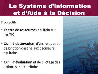 Le Système d’Information et d’Aide à la Décision 3 objectifs : Centre de ressources  aquitain sur    les TIC Outil d’observation , d’analyses et de    description destiné aux décideurs    aquitains Outil d’évaluation  et de pilotage des    actions sur le territoire 