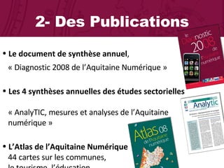 2- Des Publications Le document de synthèse annuel ,    « Diagnostic 2008 de l’Aquitaine Numérique »  Les 4 synthèses annuelles des études sectorielles    « AnalyTIC, mesures et analyses de l’Aquitaine    numérique »  L’Atlas de l’Aquitaine Numérique 44 cartes sur les communes,    le tourisme, l’éducation… 