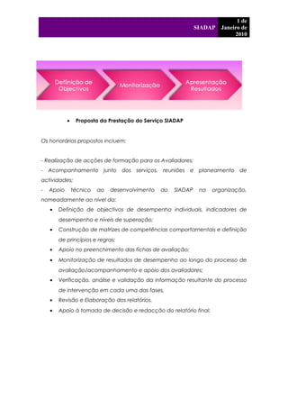 SIADAP
1 de
Janeiro de
2010
4
• Proposta da Prestação do Serviço SIADAP
Os honorários propostos incluem:
- Realização de acções de formação para os Avaliadores;
- Acompanhamento junto dos serviços, reuniões e planeamento de
actividades;
- Apoio técnico ao desenvolvimento do SIADAP na organização,
nomeadamente ao nível da:
• Definição de objectivos de desempenho individuais, indicadores de
desempenho e níveis de superação;
• Construção de matrizes de competências comportamentais e definição
de princípios e regras;
• Apoio no preenchimento das fichas de avaliação;
• Monitorização de resultados de desempenho ao longo do processo de
avaliação/acompanhamento e apoio dos avaliadores;
• Verificação, análise e validação da informação resultante do processo
de intervenção em cada uma das fases.
• Revisão e Elaboração dos relatórios.
• Apoio à tomada de decisão e redacção do relatório final;
 