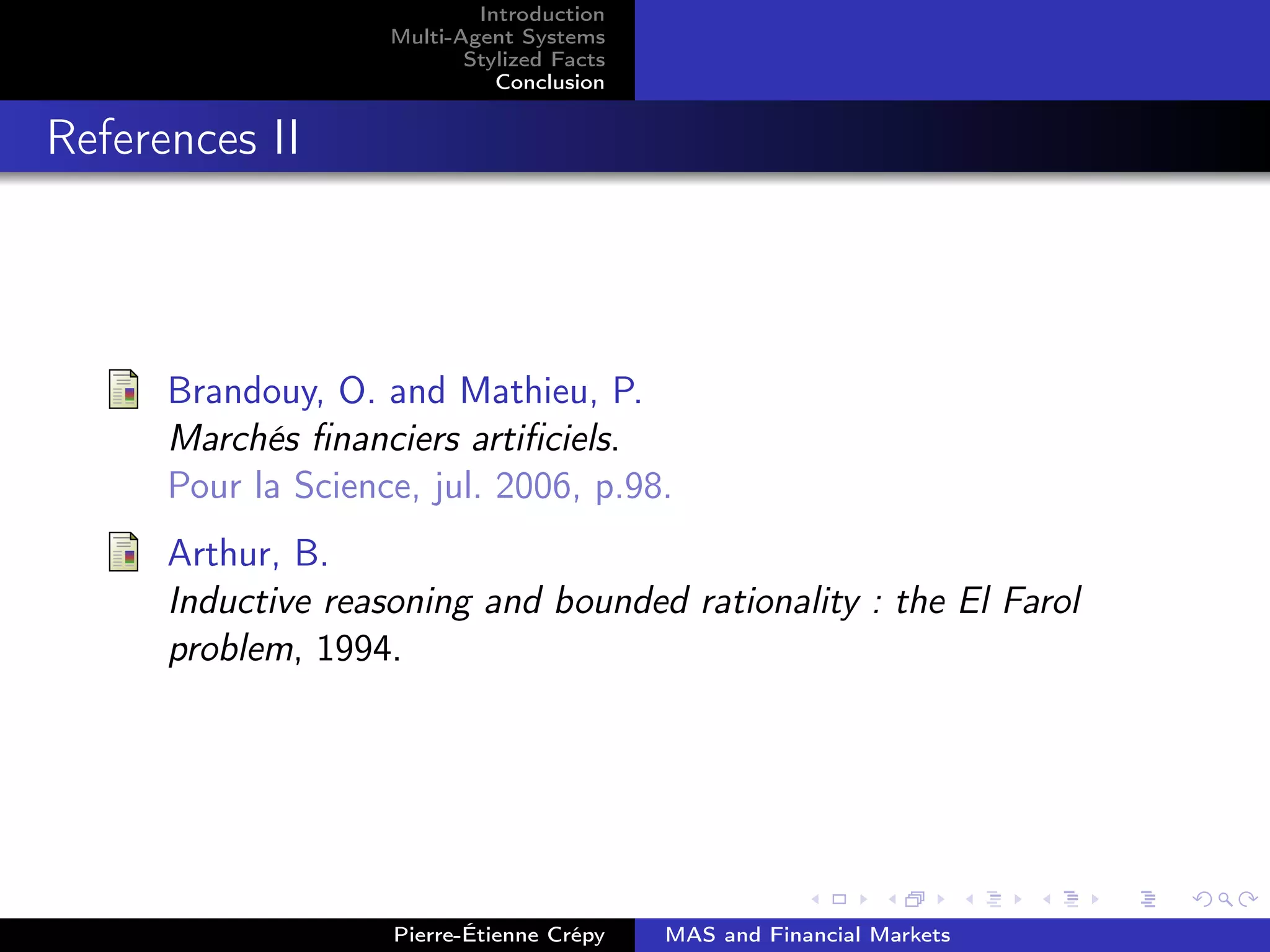 Introduction
Multi-Agent Systems
Stylized Facts
Conclusion
References II
Brandouy, O. and Mathieu, P.
Marchés ﬁnanciers artiﬁciels.
Pour la Science, jul. 2006, p.98.
Arthur, B.
Inductive reasoning and bounded rationality : the El Farol
problem, 1994.
Pierre-Étienne Crépy MAS and Financial Markets
 