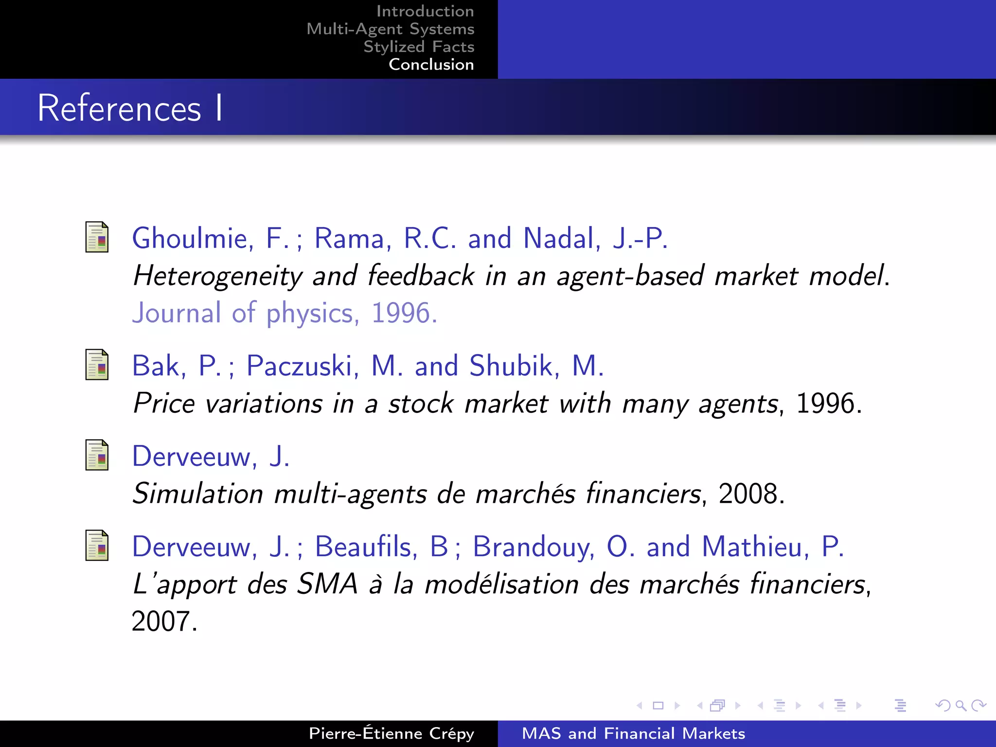 Introduction
Multi-Agent Systems
Stylized Facts
Conclusion
References I
Ghoulmie, F. ; Rama, R.C. and Nadal, J.-P.
Heterogeneity and feedback in an agent-based market model.
Journal of physics, 1996.
Bak, P. ; Paczuski, M. and Shubik, M.
Price variations in a stock market with many agents, 1996.
Derveeuw, J.
Simulation multi-agents de marchés ﬁnanciers, 2008.
Derveeuw, J. ; Beauﬁls, B ; Brandouy, O. and Mathieu, P.
L’apport des SMA à la modélisation des marchés ﬁnanciers,
2007.
Pierre-Étienne Crépy MAS and Financial Markets
 