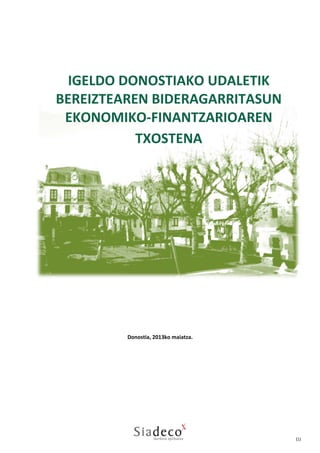  
 
 
 
 
 
 
 
 
 

IGELDO DONOSTIAKO UDALETIK
BEREIZTEAREN BIDERAGARRITASUN 
EKONOMIKO‐FINANTZARIOAREN 
TXOSTENA

 
 
 
 
 
 
 
 
 
 
 
 
Donostia, 2013ko maiatza.  
 
 
 
 
 
 
Donostia, 2013ko maiatza. 
 
 
 
 
 
 
 

(1) 

 

 