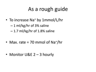 As a rough guide
• To increase Na+ by 1mmol/L/hr
  – 1 ml/kg/hr of 3% saline
  – 1.7 ml/kg/hr of 1.8% saline


• Max. rate = 70 mmol of Na+/hr

• Monitor U&E 2 – 3 hourly
 