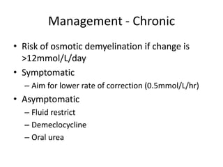 Management - Chronic
• Risk of osmotic demyelination if change is
  >12mmol/L/day
• Symptomatic
  – Aim for lower rate of correction (0.5mmol/L/hr)
• Asymptomatic
  – Fluid restrict
  – Demeclocycline
  – Oral urea
 