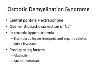 Osmotic Demyelination Syndrome
• Central pontine + extrapontine
• Over-enthusiastic correction of Na+
• In chronic hyponatraemia
  – Brain tissue losses inorganic and organic solutes
  – Takes few days
• Predisposing factors
  – Alcoholism
  – Malnourishment
 