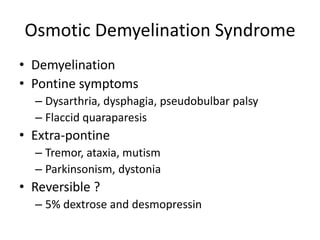 Osmotic Demyelination Syndrome
• Demyelination
• Pontine symptoms
  – Dysarthria, dysphagia, pseudobulbar palsy
  – Flaccid quaraparesis
• Extra-pontine
  – Tremor, ataxia, mutism
  – Parkinsonism, dystonia
• Reversible ?
  – 5% dextrose and desmopressin
 