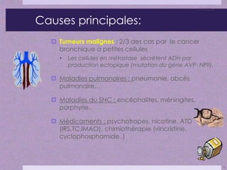 Causes principales: 
 Tumeurs malignes : 2/3 des cas par le cancer 
bronchique à petites cellules 
• Les cellules en métastase sécrètent ADH par 
production ectopique (mutation du gène AVP- NPII). 
 Maladies pulmonaires : pneumonie, abcès 
pulmonaire… 
 Maladies du SNC : encéphalites, méningites, 
porphyrie.. 
 Médicaments : psychotropes, nicotine, ATD 
(IRS,TC,IMAO), chimiothérapie (vincristine, 
cyclophosphamide..) 
11/11/2014 
14 
 