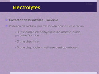 Electrolytes 
 Correction de la natrémie + kaliémie 
 Perfusion de sodium pas très rapide pour eviter le risque: 
- Du syndrome de demyélinisation associé à une 
paralysie flaccide 
- D’une dysarthrie 
- D’une dysphagie (myelinose centropontique) 
11/11/2014 
28 
 