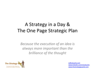A	
  Strategy	
  in	
  a	
  Day	
  &	
  	
  
The	
  One	
  Page	
  Strategic	
  Plan	
  

  Because	
  the	
  execu+on	
  of	
  an	
  idea	
  is	
  
   always	
  more	
  important	
  than	
  the	
  
      brilliance	
  of	
  the	
  thought	
  

                                                  jc@jcduarte.com	
  
                                                  www.linkedin.com/in/jcduarte	
  
                                                  www.thestrategyguysite.com	
  
 