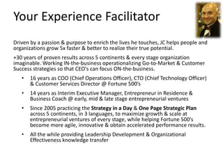 Your Experience Facilitator
Driven by a passion & purpose to enrich the lives he touches, JC helps people and
organizations grow 5x faster & better to realize their true potential.
+30 years of proven results across 5 continents & every stage organization
imaginable. Working IN-the-business operationalizing Go-to-Market & Customer
Success strategies so that CEO's can focus ON-the-business.
• 16 years as COO (Chief Operations Officer), CTO (Chief Technology Officer)
& Customer Services Director @ Fortune 500’s
• 14 years as Interim Executive Manager, Entrepreneur in Residence &
Business Coach @ early, mid & late stage entrepreneurial ventures
• Since 2005 practicing the Strategy in a Day & One Page Strategic Plan
across 5 continents, in 3 languages, to maximize growth & scale at
entrepreneurial ventures of every stage, while helping Fortune 500’s
become more agile, innovative & obtain accelerated performance results.
• All the while providing Leadership Development & Organizational
Effectiveness knowledge transfer
 