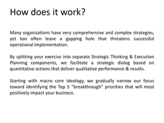 How does it work?
Many organizations have very comprehensive and complex strategies,
yet too often leave a gapping hole that threatens successful
operational implementation.
By splitting your exercise into separate Strategic Thinking & Execution
Planning components, we facilitate a strategic dialog based on
quantitative actions that deliver qualitative performance & results.
Starting with macro core ideology, we gradually narrow our focus
toward identifying the Top 5 “breakthrough” priorities that will most
positively impact your business.
 