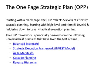 The One Page Strategic Plan (OPP)
Starting with a blank page, the OPP reflects 5 levels of effective
cascade planning. Starting with high-level ambition @ Level 0 &
laddering down to Level 4 tactical execution planning.
The OPP framework is principally derived from the following
universal best practices that have lived the test of time.
• Balanced Scorecard
• Strategic Execution Framework (INVEST Model)
• Agile Manifesto
• Cascade Planning
• Reverse Hierarchy
 
