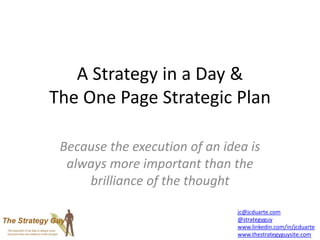 A Strategy in a Day &
The One Page Strategic Plan
Because the execution of an idea is
always more important than the
brilliance of the thought
jc@jcduarte.com
@strategyguy
www.linkedin.com/in/jcduarte
www.thestrategyguysite.com
 