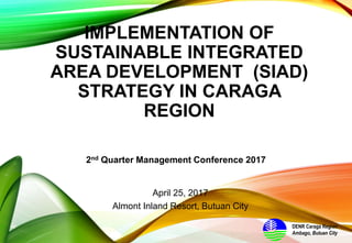 IMPLEMENTATION OF
SUSTAINABLE INTEGRATED
AREA DEVELOPMENT (SIAD)
STRATEGY IN CARAGA
REGION
2nd Quarter Management Conference 2017
DENR Caraga Region
Ambago, Butuan City
April 25, 2017
Almont Inland Resort, Butuan City
 