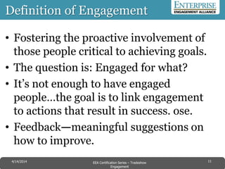 Definition of Engagement
• Fostering the proactive involvement of
those people critical to achieving goals.
• The question is: Engaged for what?
• It’s not enough to have engaged
people…the goal is to link engagement
to actions that result in success. ose.
• Feedback—meaningful suggestions on
how to improve.
114/14/2014 EEA Certification Series – Tradeshow
Engagement
 