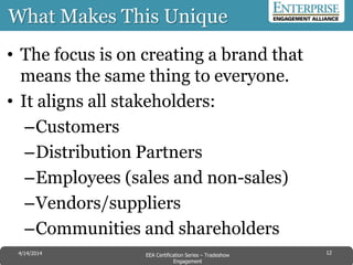 What Makes This Unique
• The focus is on creating a brand that
means the same thing to everyone.
• It aligns all stakeholders:
–Customers
–Distribution Partners
–Employees (sales and non-sales)
–Vendors/suppliers
–Communities and shareholders
124/14/2014 EEA Certification Series – Tradeshow
Engagement
 