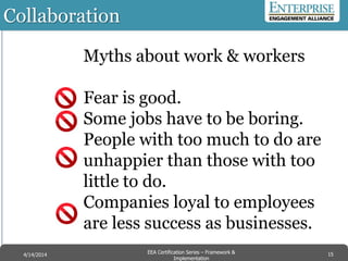Collaboration
Myths about work & workers
Fear is good.
Some jobs have to be boring.
People with too much to do are
unhappier than those with too
little to do.
Companies loyal to employees
are less success as businesses.
15EEA Certification Series – Collaboration &
Innovation
9/10/2014 EEA Certification Series – Framework &
Implementation
4/14/2014 15
 
