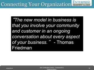 Connecting Your Organization
18EEA Certification Series – Collaboration &
Innovation
9/10/2014 EEA Certification Series – Framework &
Implementation
4/14/2014 18
“The new model in business is
that you involve your community
and customer in an ongoing
conversation about every aspect
of your business.” - Thomas
Friedman
 
