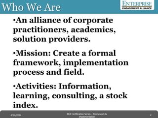 •An alliance of corporate
practitioners, academics,
solution providers.
•Mission: Create a formal
framework, implementation
process and field.
•Activities: Information,
learning, consulting, a stock
index.
Who We Are
2EEA Certification Series – Collaboration &
Innovation
9/10/2014 EEA Certification Series – Framework &
Implementation
4/14/2014 2
 