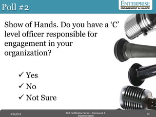 Poll #2
Show of Hands. Do you have a ‘C’
level officer responsible for
engagement in your
organization?
 Yes
 No
 Not Sure
22EEA Certification Series – Collaboration &
Innovation
9/10/2014 EEA Certification Series – Framework &
Implementation
4/14/2014 22
 