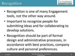 Recognition
• Recognition is one of many Engagement
tools, not the other way around.
• Important to recognize people for
submitting ideas and for collaborating to
develop solutions.
• Recognition should be part of formal
design and administrative processes, in
accordance with best practices, company
culture and personal preferences.
29EEA Certification Series – Collaboration &
Innovation
9/10/2014 EEA Certification Series – Framework &
Implementation
4/14/2014 29
 