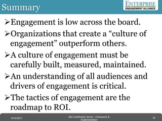 Summary
Engagement is low across the board.
Organizations that create a “culture of
engagement” outperform others.
A culture of engagement must be
carefully built, measured, maintained.
An understanding of all audiences and
drivers of engagement is critical.
The tactics of engagement are the
roadmap to ROI.
34EEA Certification Series – Collaboration &
Innovation
9/10/2014 EEA Certification Series – Framework &
Implementation
4/14/2014 34
 