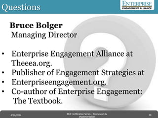 Questions
36EEA Certification Series – Collaboration &
Innovation
9/10/2014 EEA Certification Series – Framework &
Implementation
4/14/2014 36
Bruce Bolger
Managing Director
• Enterprise Engagement Alliance at
Theeea.org.
• Publisher of Engagement Strategies at
• Enterpriseengagement.org.
• Co-author of Enterprise Engagement:
The Textbook.
 